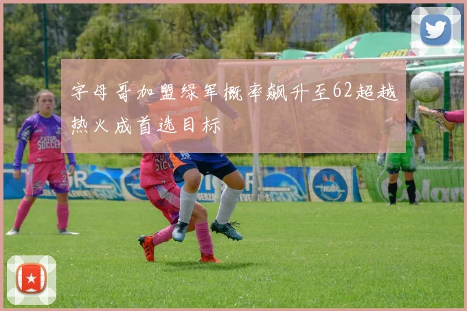字母哥加盟绿军概率飙升至62超越热火成首选目标