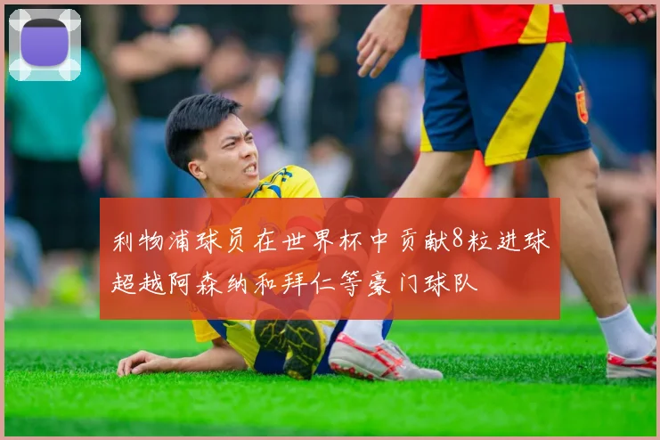 利物浦球员在世界杯中贡献8粒进球超越阿森纳和拜仁等豪门球队