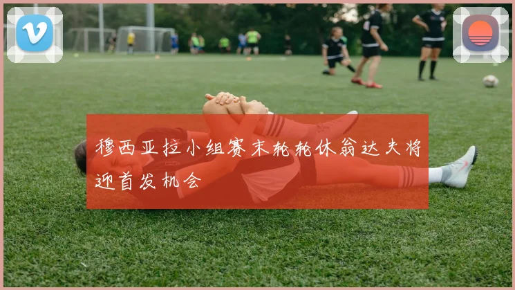 穆西亚拉小组赛末轮轮休翁达夫将迎首发机会