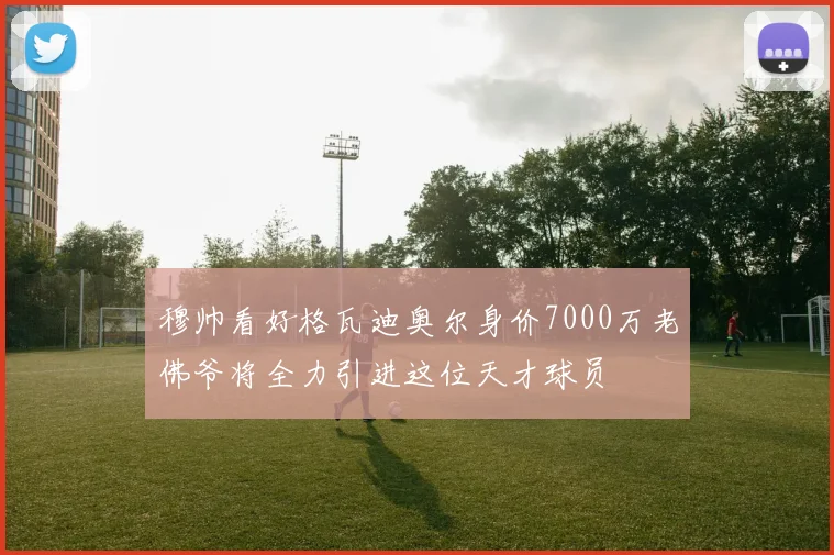穆帅看好格瓦迪奥尔身价7000万老佛爷将全力引进这位天才球员