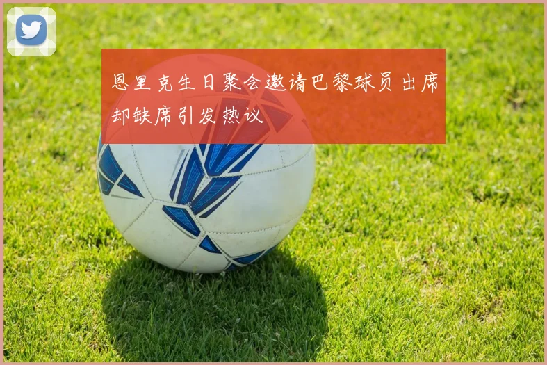 恩里克生日聚会邀请巴黎球员出席却缺席引发热议