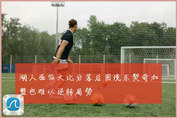 湖人面临大比分落后困境东契奇加盟也难以逆转局势
