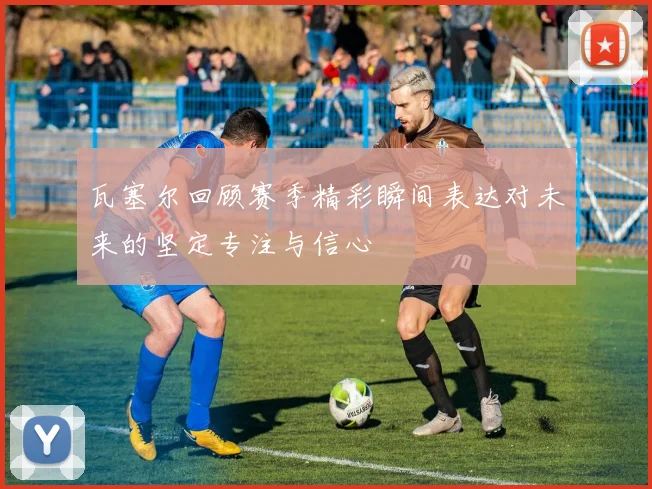 瓦塞尔回顾赛季精彩瞬间表达对未来的坚定专注与信心