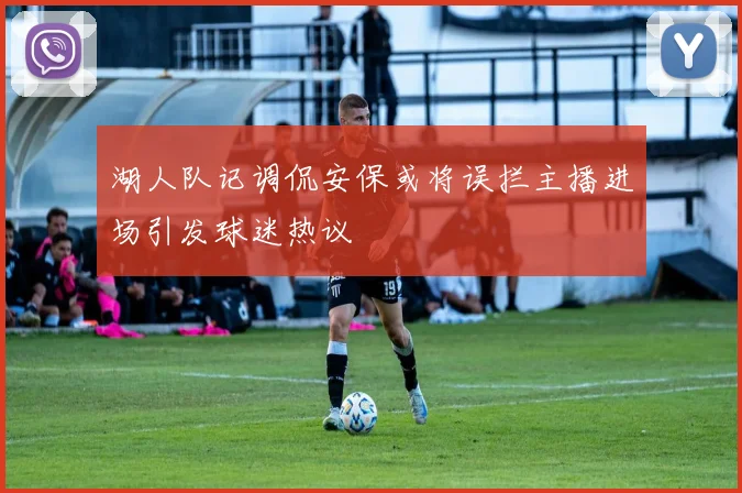 湖人队记调侃安保或将误拦主播进场引发球迷热议