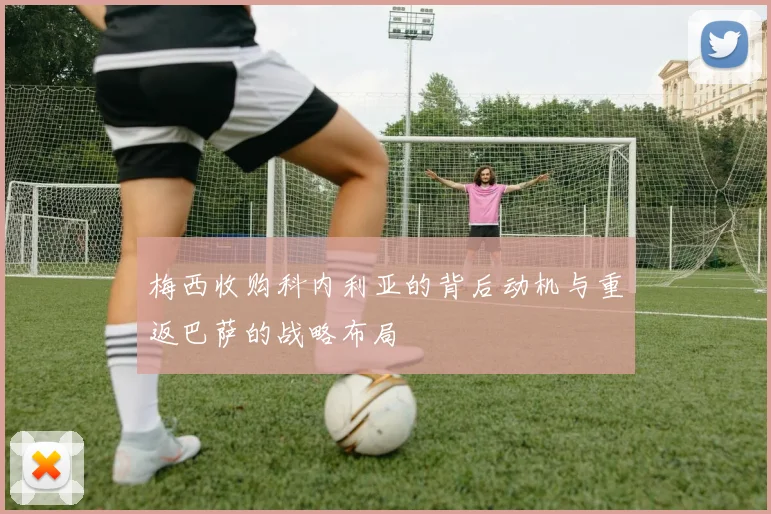梅西收购科内利亚的背后动机与重返巴萨的战略布局