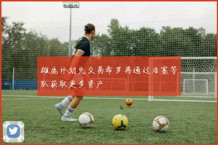 雄鹿计划先交易希罗再通过活塞等队获取更多资产