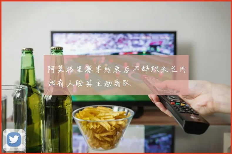 阿莱格里赛季结束后不辞职米兰内部有人盼其主动离队