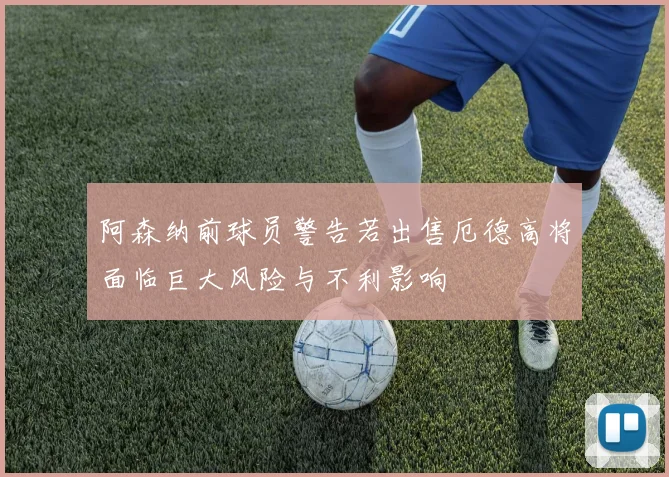 阿森纳前球员警告若出售厄德高将面临巨大风险与不利影响