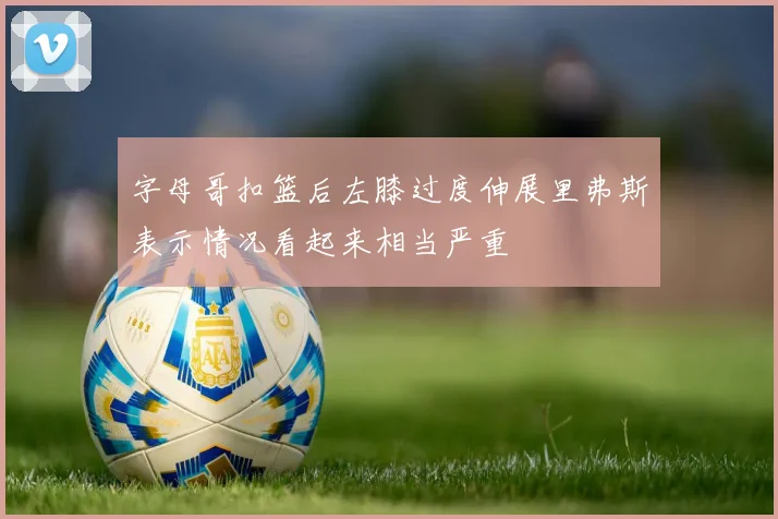 字母哥扣篮后左膝过度伸展里弗斯表示情况看起来相当严重