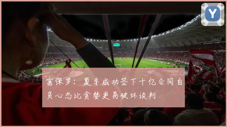富保罗：夏季成功签下十亿合同自负心态比贪婪更易破坏谈判