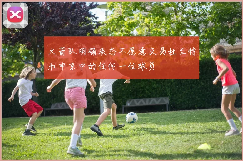 火箭队明确表态不愿意交易杜兰特和申京中的任何一位球员