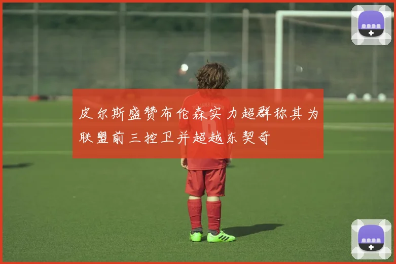 皮尔斯盛赞布伦森实力超群称其为联盟前三控卫并超越东契奇