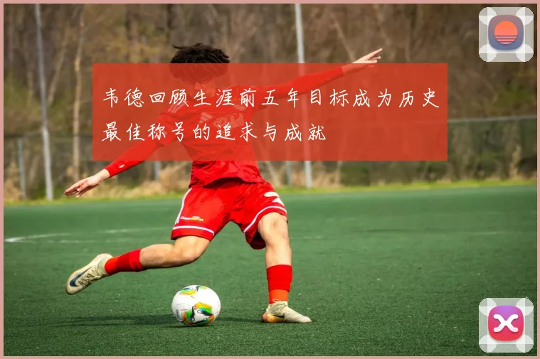 韦德回顾生涯前五年目标成为历史最佳称号的追求与成就