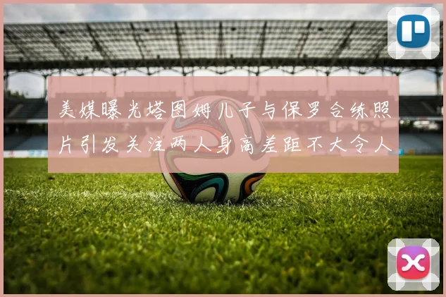 美媒曝光塔图姆儿子与保罗合练照片引发关注两人身高差距不大令人惊讶