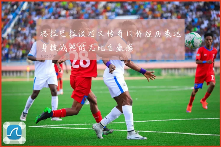 格拉巴拉谈尤文传奇门将经历表达身披战袍的无比自豪感