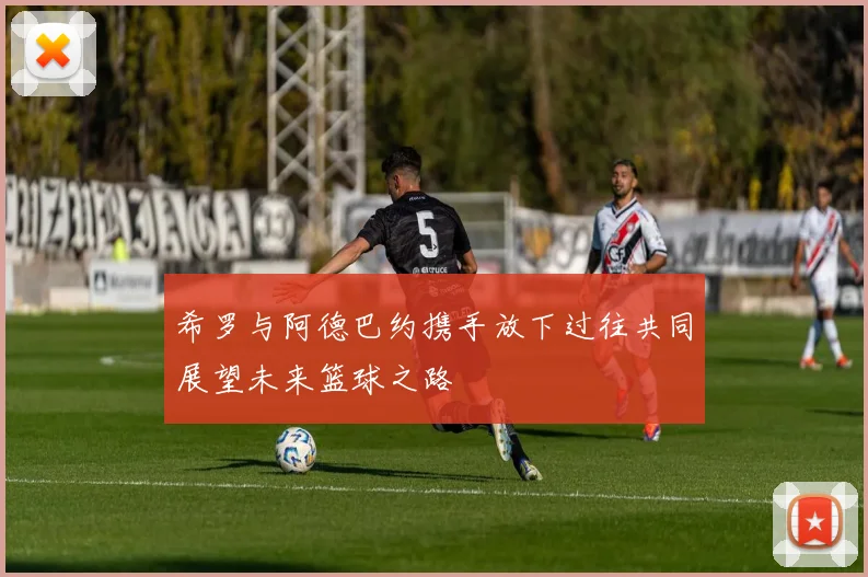希罗与阿德巴约携手放下过往共同展望未来篮球之路